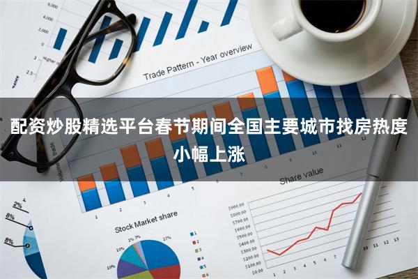 配资炒股精选平台春节期间全国主要城市找房热度小幅上涨