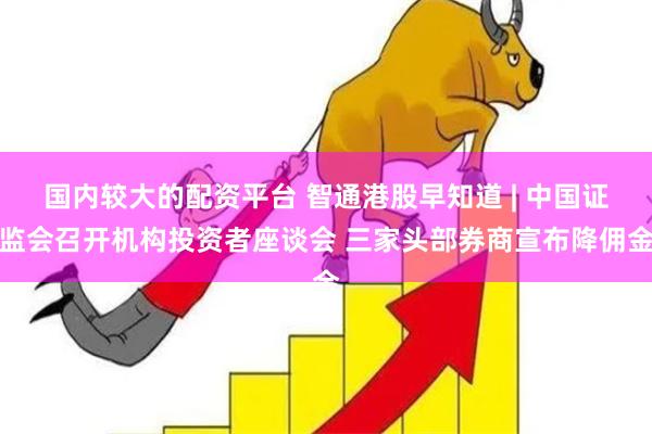 国内较大的配资平台 智通港股早知道 | 中国证监会召开机构投资者座谈会 三家头部券商宣布降佣金