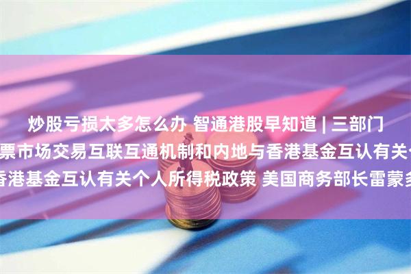 炒股亏损太多怎么办 智通港股早知道 | 三部门：延续实施沪港、深港股票市场交易互联互通机制和内地与香港基金互认有关个人所得税政策 美国商务部长雷蒙多将访华