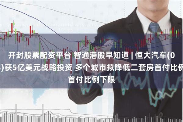 开封股票配资平台 智通港股早知道 | 恒大汽车(00708)获5亿美元战略投资 多个城市拟降低二套房首付比例下限