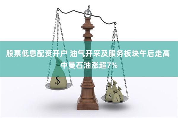 股票低息配资开户 油气开采及服务板块午后走高 中曼石油涨超7%