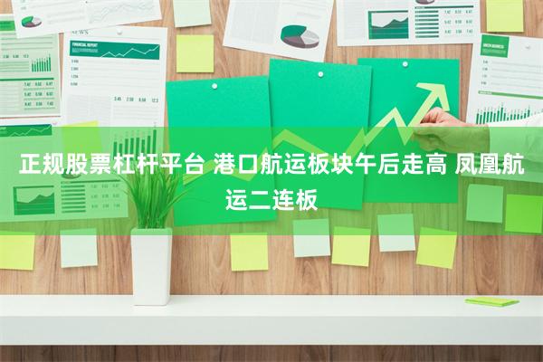 正规股票杠杆平台 港口航运板块午后走高 凤凰航运二连板