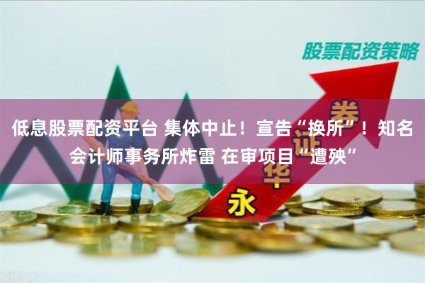 低息股票配资平台 集体中止！宣告“换所”！知名会计师事务所炸雷 在审项目“遭殃”