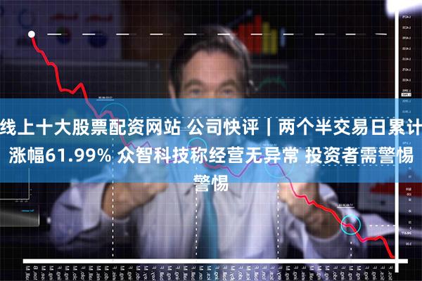 线上十大股票配资网站 公司快评｜两个半交易日累计涨幅61.99% 众智科技称经营无异常 投资者需警惕