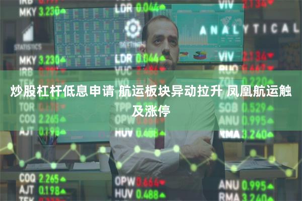 炒股杠杆低息申请 航运板块异动拉升 凤凰航运触及涨停