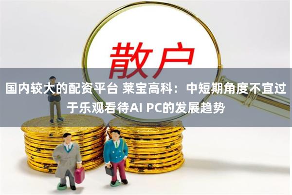 国内较大的配资平台 莱宝高科：中短期角度不宜过于乐观看待AI PC的发展趋势