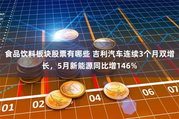 食品饮料板块股票有哪些 吉利汽车连续3个月双增长，5月新能源同比增146%