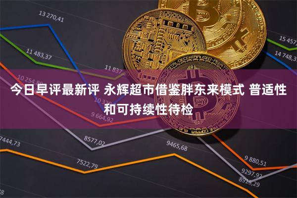 今日早评最新评 永辉超市借鉴胖东来模式 普适性和可持续性待检