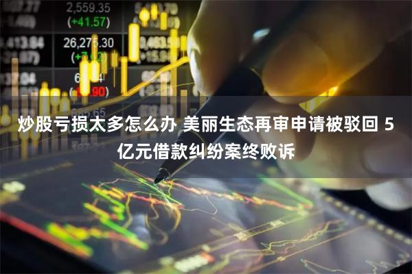 炒股亏损太多怎么办 美丽生态再审申请被驳回 5亿元借款纠纷案终败诉