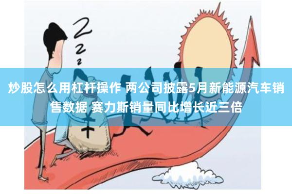 炒股怎么用杠杆操作 两公司披露5月新能源汽车销售数据 赛力斯销量同比增长近三倍