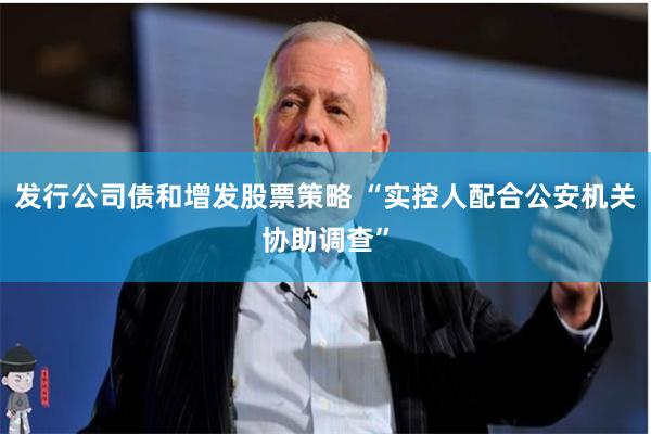 发行公司债和增发股票策略 “实控人配合公安机关协助调查”
