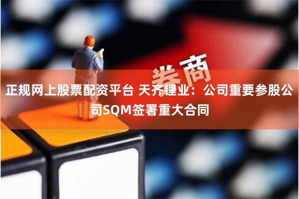 正规网上股票配资平台 天齐锂业：公司重要参股公司SQM签署重大合同