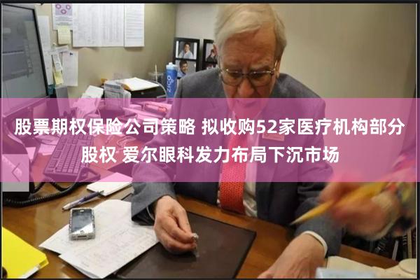 股票期权保险公司策略 拟收购52家医疗机构部分股权 爱尔眼科发力布局下沉市场
