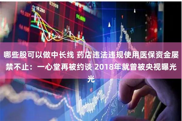 哪些股可以做中长线 药店违法违规使用医保资金屡禁不止：一心堂再被约谈 2018年就曾被央视曝光