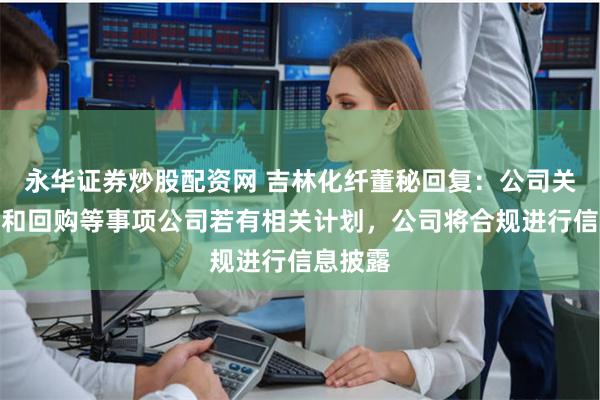 永华证券炒股配资网 吉林化纤董秘回复：公司关于增持和回购等事项公司若有相关计划，公司将合规进行信息披露