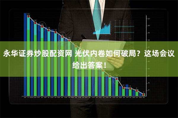 永华证券炒股配资网 光伏内卷如何破局？这场会议给出答案！