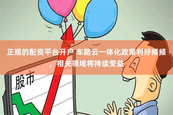 正规的配资平台开户 车路云一体化政策利好频频，相关领域将持续受益