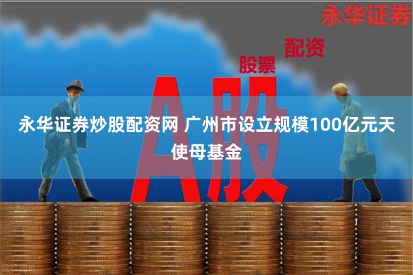 永华证券炒股配资网 广州市设立规模100亿元天使母基金