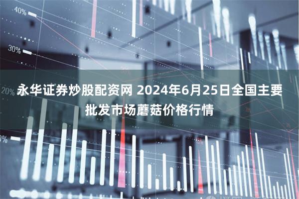 永华证券炒股配资网 2024年6月25日全国主要批发市场蘑菇价格行情