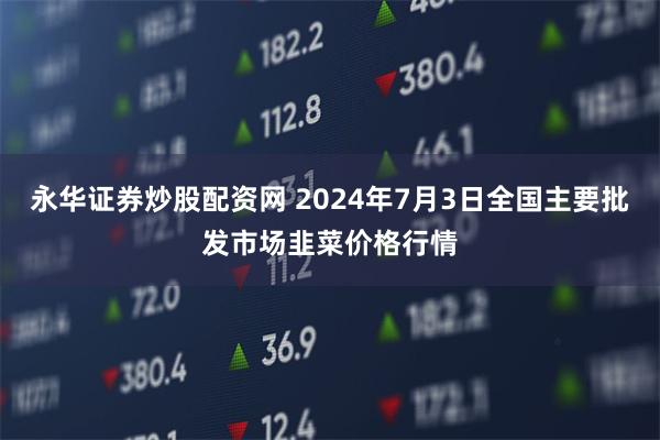 永华证券炒股配资网 2024年7月3日全国主要批发市场韭菜价格行情