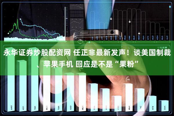 永华证券炒股配资网 任正非最新发声！谈美国制裁、苹果手机 回应是不是“果粉”