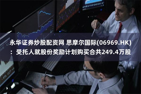 永华证券炒股配资网 思摩尔国际(06969.HK)：受托人就股份奖励计划购买合共249.4万股