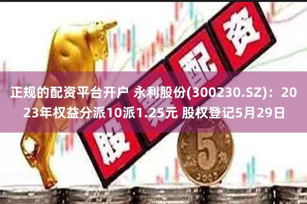 正规的配资平台开户 永利股份(300230.SZ)：2023年权益分派10派1.25元 股权登记5月29日