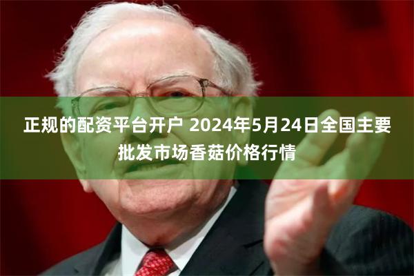 正规的配资平台开户 2024年5月24日全国主要批发市场香菇价格行情