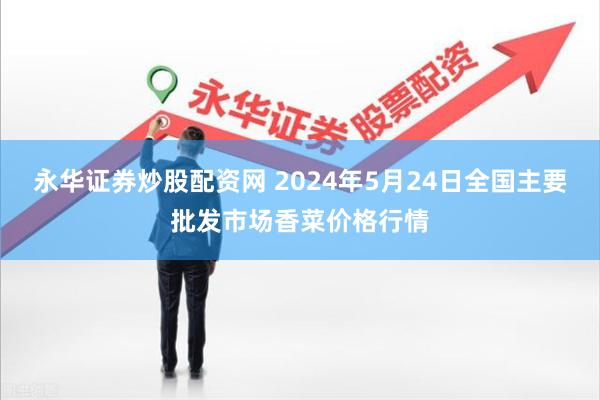 永华证券炒股配资网 2024年5月24日全国主要批发市场香菜价格行情