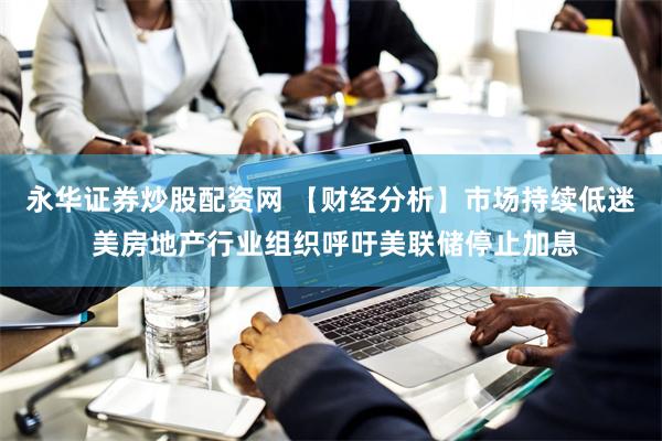 永华证券炒股配资网 【财经分析】市场持续低迷 美房地产行业组织呼吁美联储停止加息