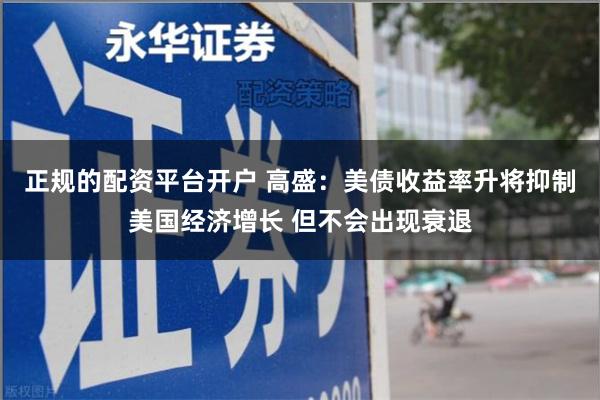 正规的配资平台开户 高盛：美债收益率升将抑制美国经济增长 但不会出现衰退