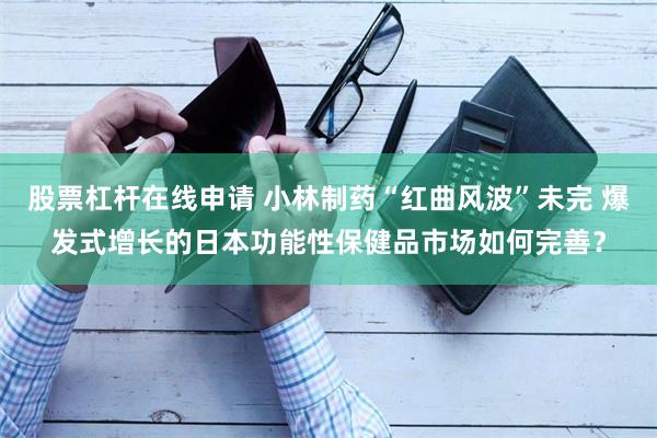 股票杠杆在线申请 小林制药“红曲风波”未完 爆发式增长的日本功能性保健品市场如何完善？