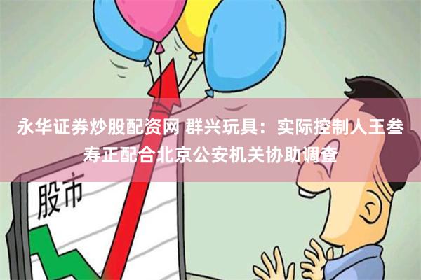 永华证券炒股配资网 群兴玩具：实际控制人王叁寿正配合北京公安机关协助调查