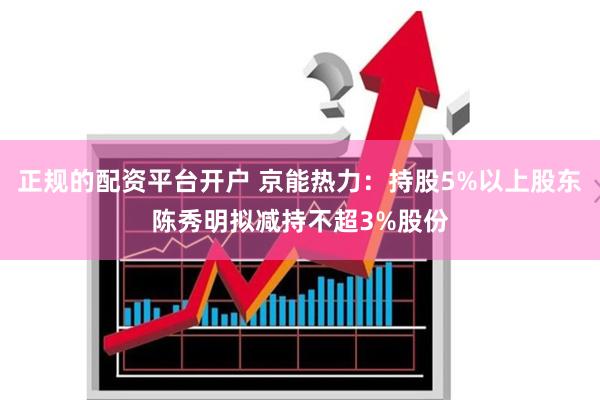 正规的配资平台开户 京能热力：持股5%以上股东陈秀明拟减持不超3%股份