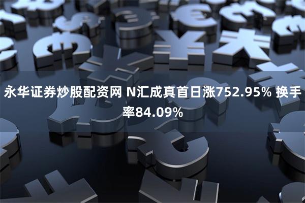 永华证券炒股配资网 N汇成真首日涨752.95% 换手率84.09%