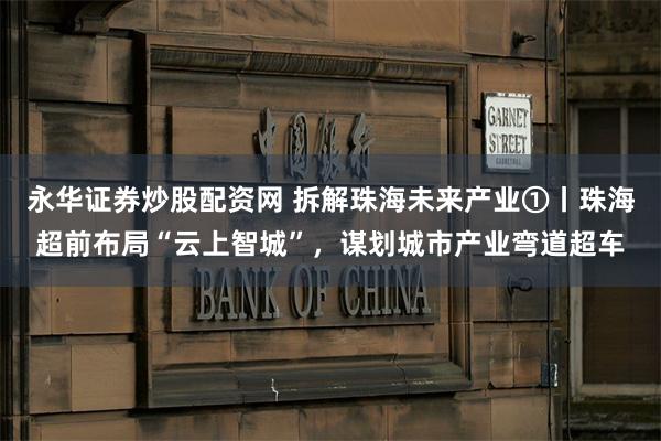 永华证券炒股配资网 拆解珠海未来产业①丨珠海超前布局“云上智城”，谋划城市产业弯道超车