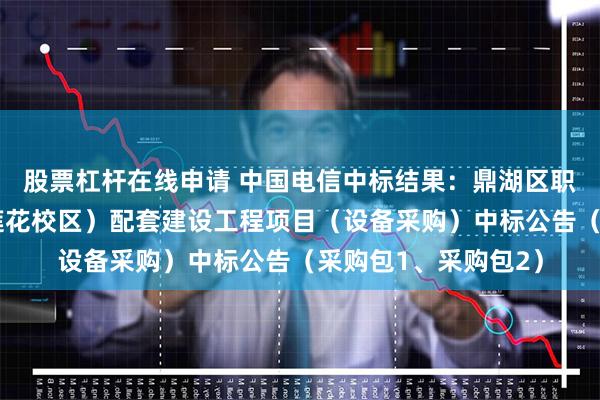 股票杠杆在线申请 中国电信中标结果：鼎湖区职业教育培训基地（莲花校区）配套建设工程项目（设备采购）中标公告（采购包1、采购包2）