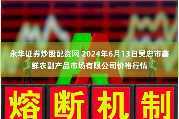 永华证券炒股配资网 2024年6月13日吴忠市鑫鲜农副产品市场有限公司价格行情