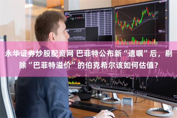 永华证券炒股配资网 巴菲特公布新“遗嘱”后，剔除“巴菲特溢价”的伯克希尔该如何估值？