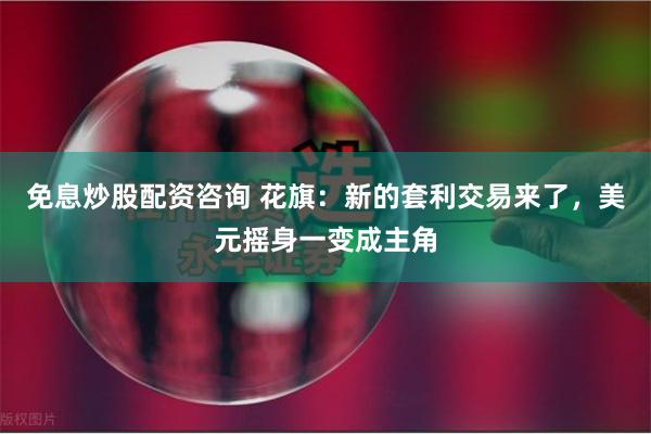 免息炒股配资咨询 花旗：新的套利交易来了，美元摇身一变成主角