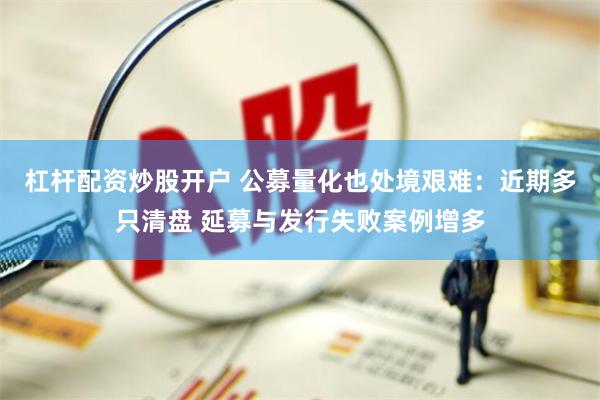 杠杆配资炒股开户 公募量化也处境艰难：近期多只清盘 延募与发行失败案例增多