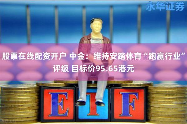 股票在线配资开户 中金：维持安踏体育“跑赢行业”评级 目标价95.65港元