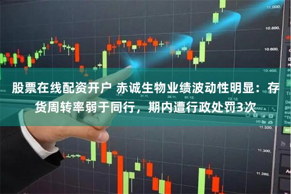股票在线配资开户 赤诚生物业绩波动性明显：存货周转率弱于同行，期内遭行政处罚3次