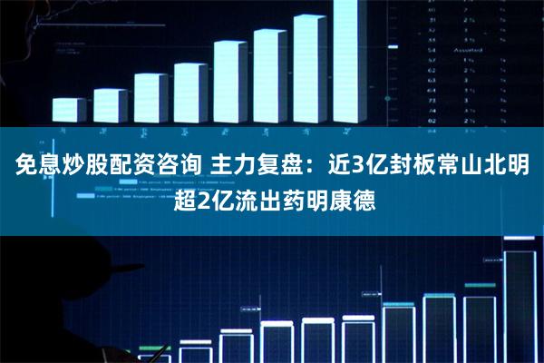 免息炒股配资咨询 主力复盘：近3亿封板常山北明 超2亿流出药明康德