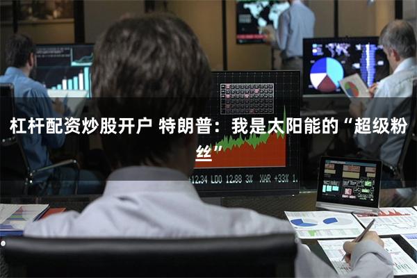 杠杆配资炒股开户 特朗普：我是太阳能的“超级粉丝”