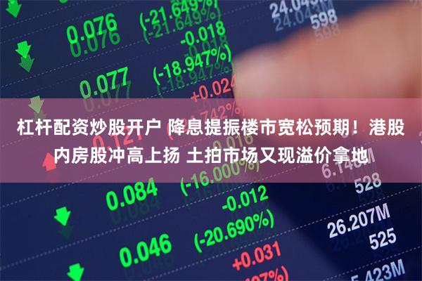 杠杆配资炒股开户 降息提振楼市宽松预期！港股内房股冲高上扬 土拍市场又现溢价拿地