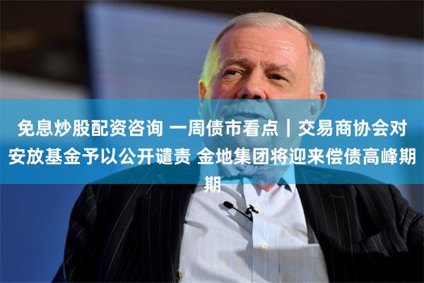 免息炒股配资咨询 一周债市看点｜交易商协会对安放基金予以公开谴责 金地集团将迎来偿债高峰期