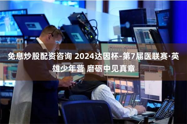 免息炒股配资咨询 2024达因杯-第7届医联赛·英雄少年营 磨砺中见真章