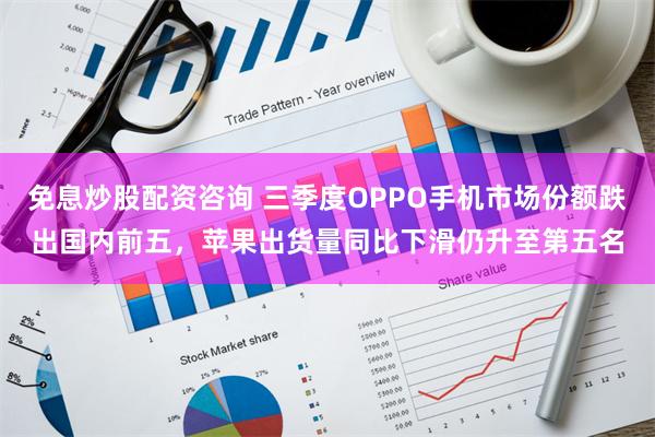 免息炒股配资咨询 三季度OPPO手机市场份额跌出国内前五，苹果出货量同比下滑仍升至第五名