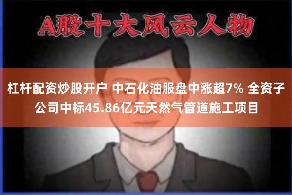 杠杆配资炒股开户 中石化油服盘中涨超7% 全资子公司中标45.86亿元天然气管道施工项目